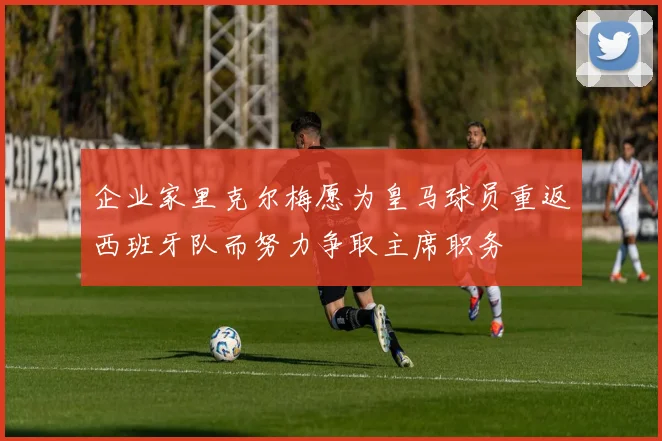企业家里克尔梅愿为皇马球员重返西班牙队而努力争取主席职务