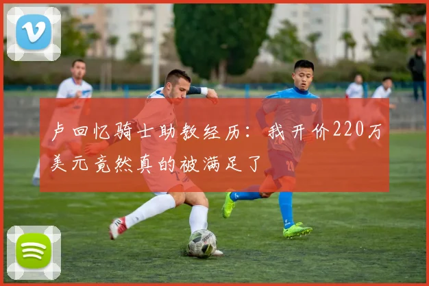 卢回忆骑士助教经历：我开价220万美元竟然真的被满足了