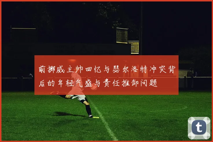 前挪威主帅回忆与瑟尔洛特冲突背后的年轻气盛与责任推卸问题