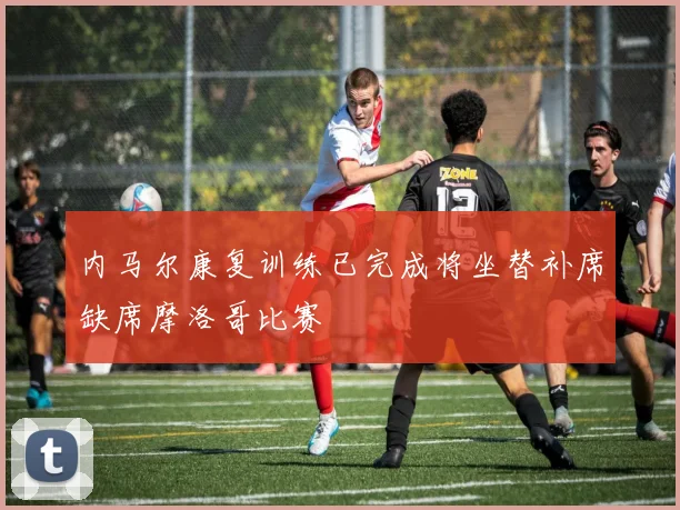 内马尔康复训练已完成将坐替补席缺席摩洛哥比赛