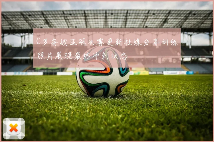 C罗备战亚冠决赛更新社媒分享训练照片展现最终冲刺状态