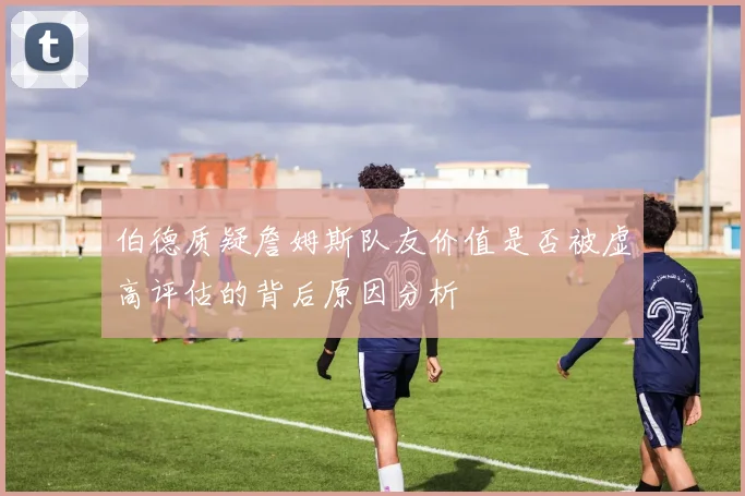 伯德质疑詹姆斯队友价值是否被虚高评估的背后原因分析