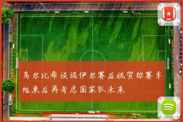 乌尔比希谈诺伊尔赛后祝贺称赛季结束后再考虑国家队未来