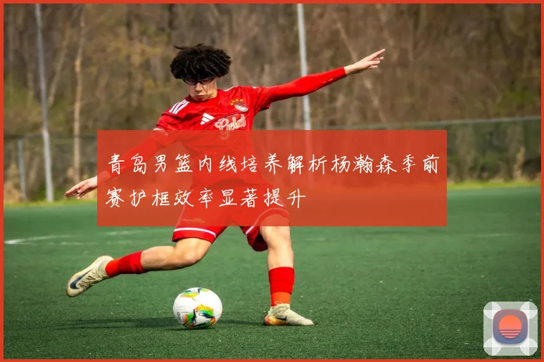 青岛男篮内线培养解析杨瀚森季前赛护框效率显著提升