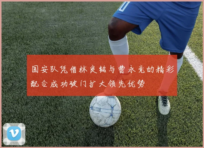 国安队凭借林良铭与曹永竞的精彩配合成功破门扩大领先优势