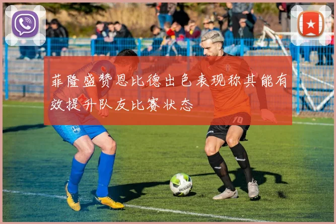 菲隆盛赞恩比德出色表现称其能有效提升队友比赛状态