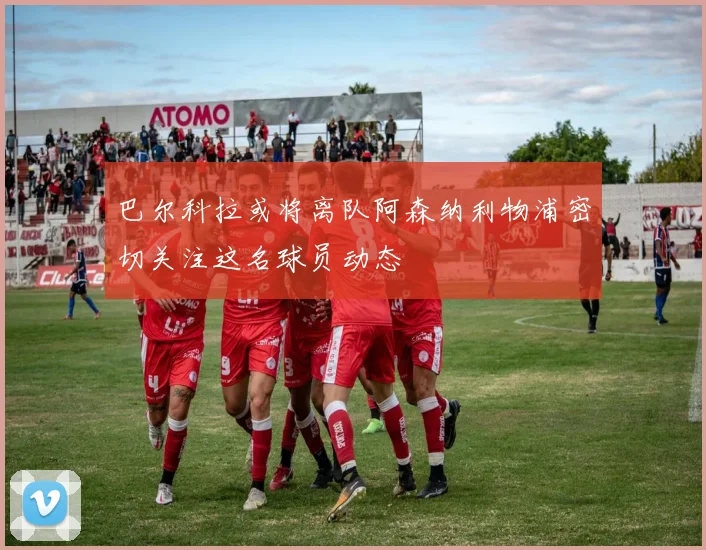 巴尔科拉或将离队阿森纳利物浦密切关注这名球员动态