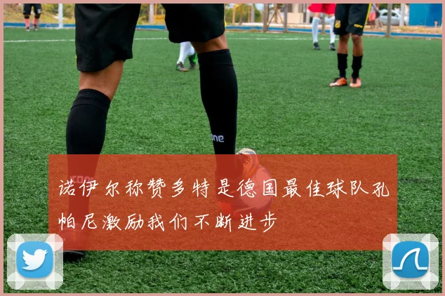 诺伊尔称赞多特是德国最佳球队孔帕尼激励我们不断进步