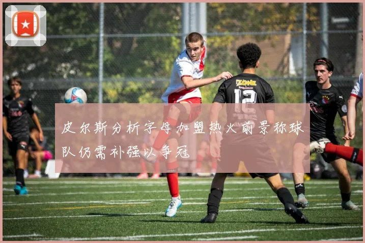 皮尔斯分析字母加盟热火前景称球队仍需补强以争冠
