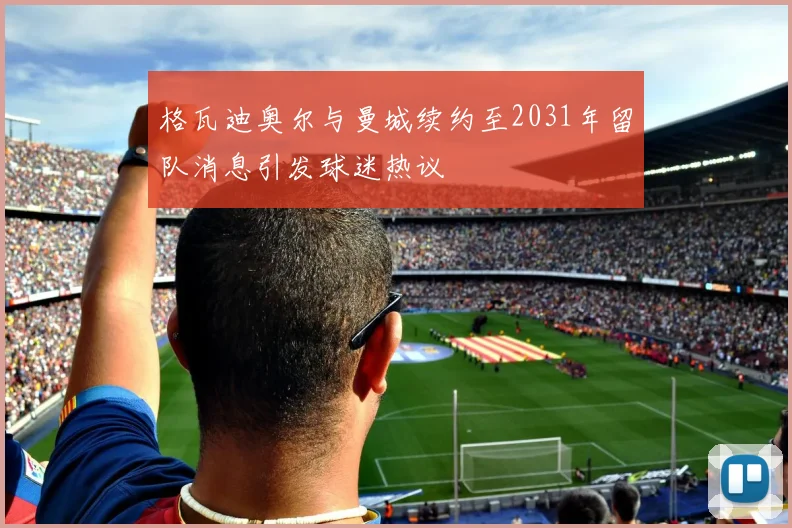 格瓦迪奥尔与曼城续约至2031年留队消息引发球迷热议