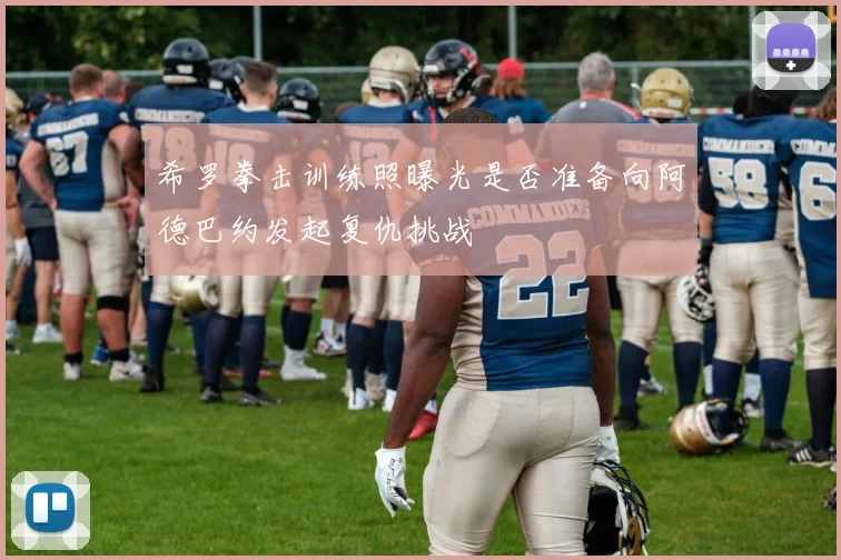 希罗拳击训练照曝光是否准备向阿德巴约发起复仇挑战