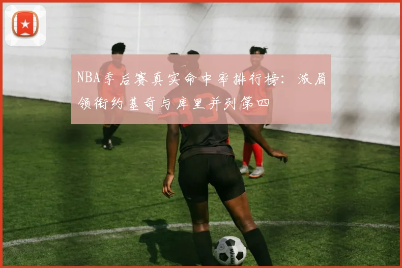 NBA季后赛真实命中率排行榜:浓眉领衔约基奇与库里并列第四