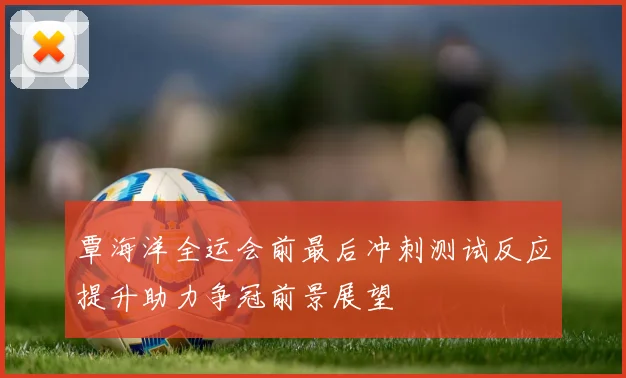 覃海洋全运会前最后冲刺测试反应提升助力争冠前景展望
