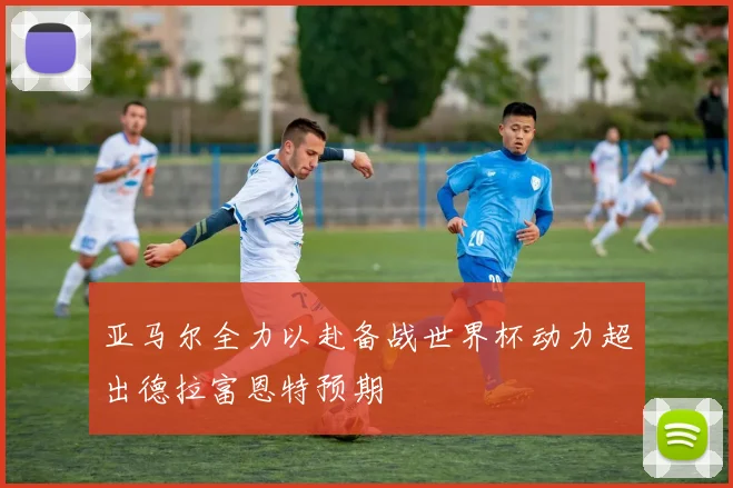 亚马尔全力以赴备战世界杯动力超出德拉富恩特预期