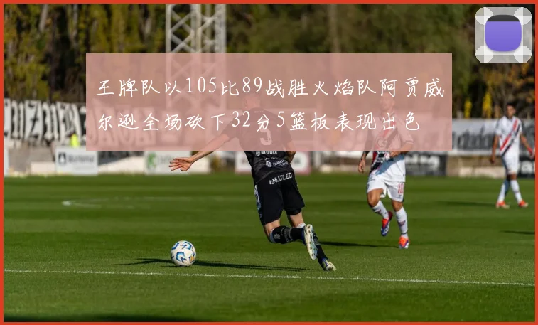 王牌队以105比89战胜火焰队阿贾威尔逊全场砍下32分5篮板表现出色