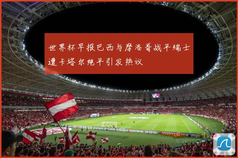 世界杯早报巴西与摩洛哥战平瑞士遭卡塔尔绝平引发热议