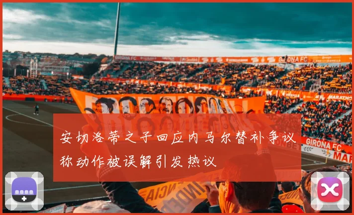 安切洛蒂之子回应内马尔替补争议称动作被误解引发热议