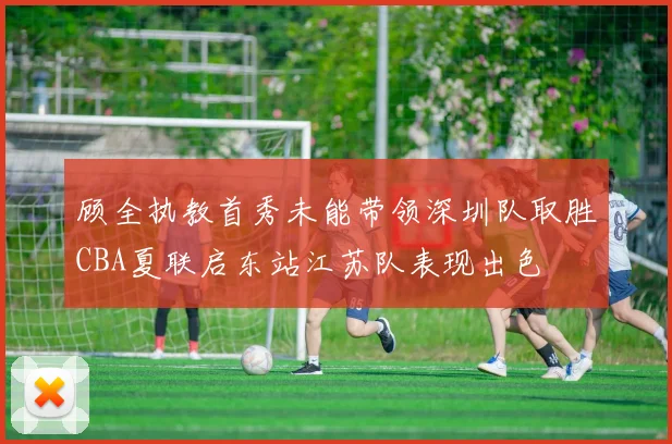 顾全执教首秀未能带领深圳队取胜CBA夏联启东站江苏队表现出色