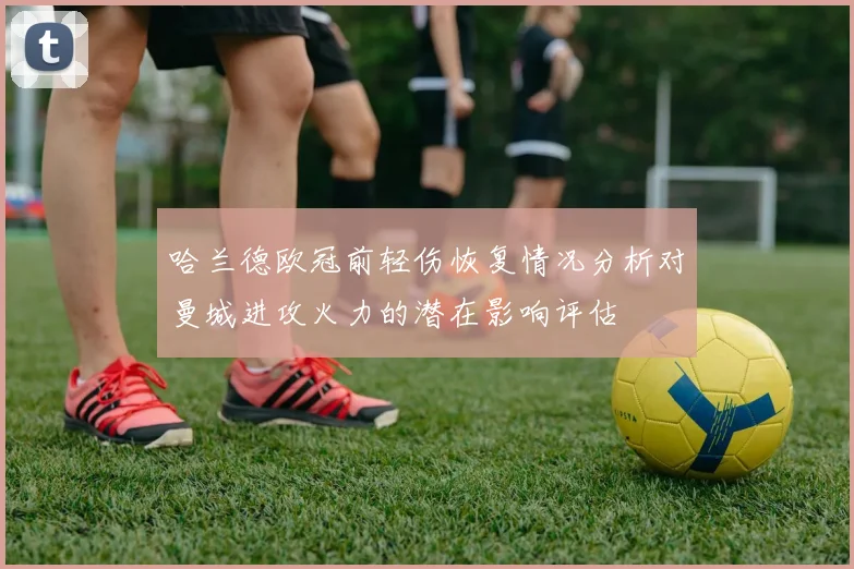 哈兰德欧冠前轻伤恢复情况分析对曼城进攻火力的潜在影响评估