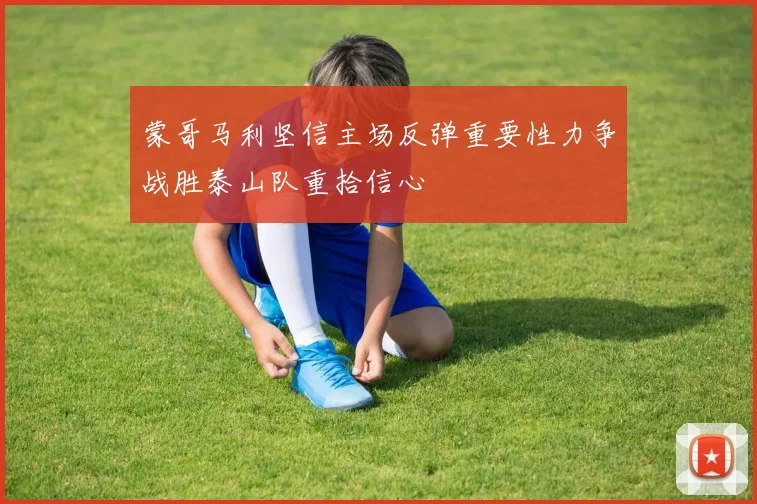 蒙哥马利坚信主场反弹重要性力争战胜泰山队重拾信心