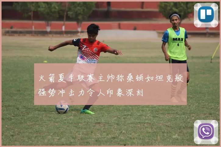 火箭夏季联赛主帅称桑顿如坦克般强势冲击力令人印象深刻