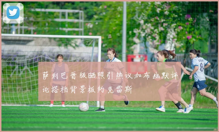 萨利巴晋级晒照引热议加布幽默评论搭档背景板约克雷斯