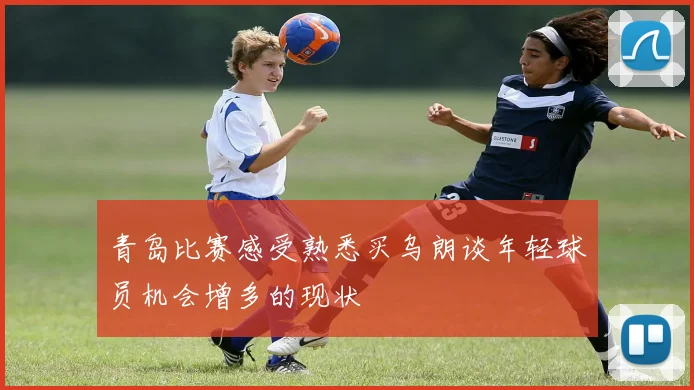 青岛比赛感受熟悉买乌朗谈年轻球员机会增多的现状