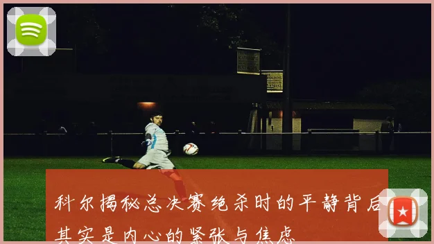 科尔揭秘总决赛绝杀时的平静背后其实是内心的紧张与焦虑