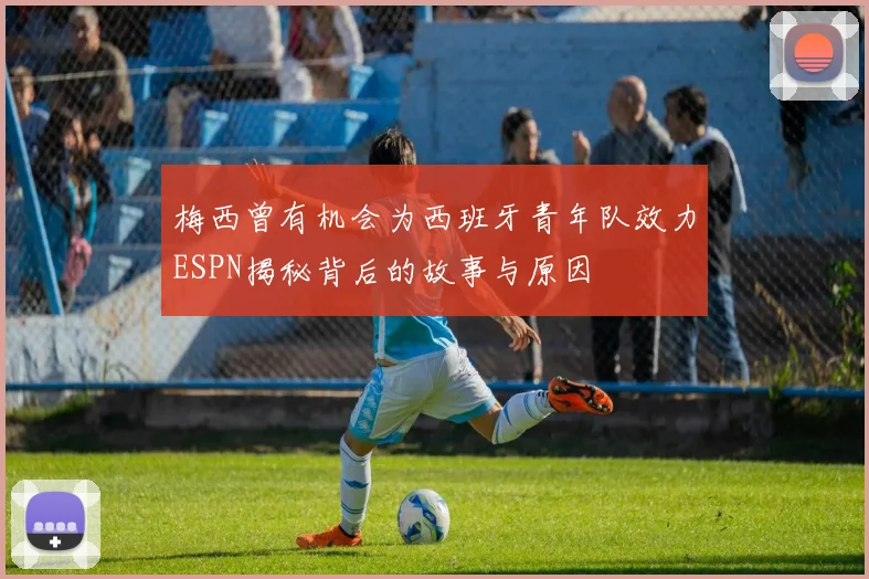 梅西曾有机会为西班牙青年队效力ESPN揭秘背后的故事与原因
